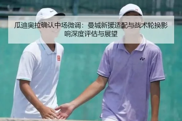 瓜迪奥拉确认中场微调：曼城新援适配与战术轮换影响深度评估与展望