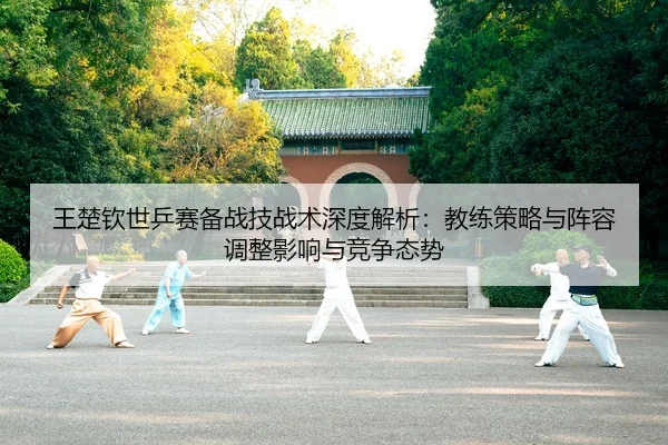 王楚钦世乒赛备战技战术深度解析：教练策略与阵容调整影响与竞争态势